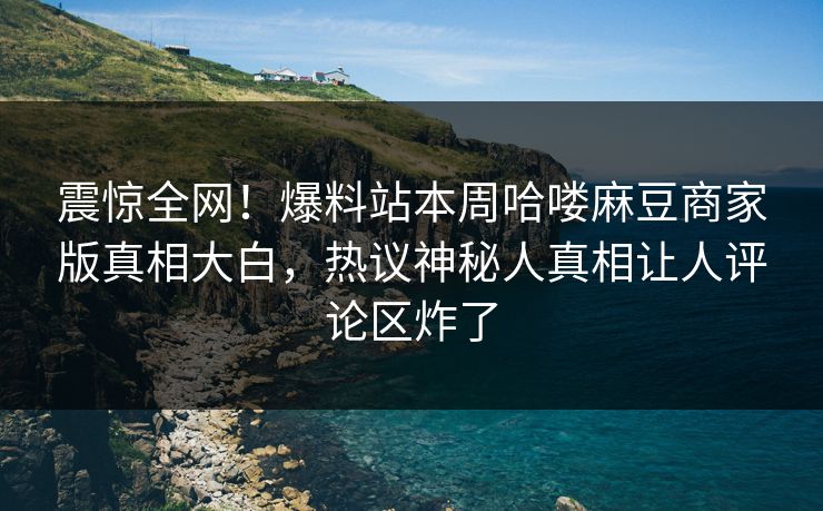震惊全网！爆料站本周哈喽麻豆商家版真相大白，热议神秘人真相让人评论区炸了