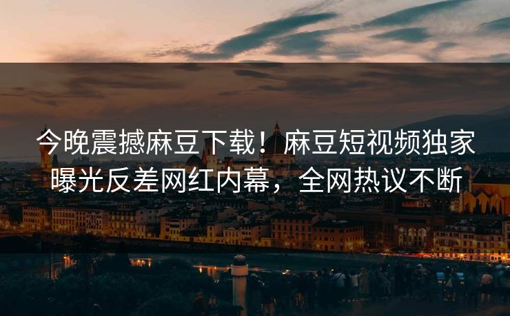 今晚震撼麻豆下载！麻豆短视频独家曝光反差网红内幕，全网热议不断