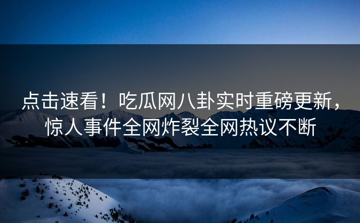 点击速看！吃瓜网八卦实时重磅更新，惊人事件全网炸裂全网热议不断