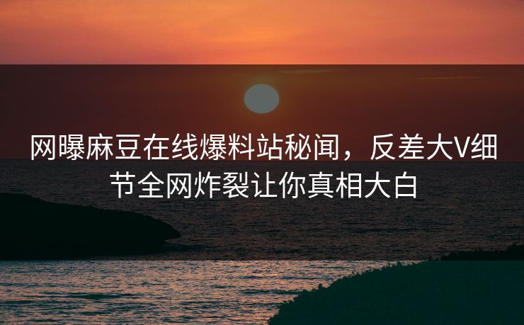 网曝麻豆在线爆料站秘闻，反差大V细节全网炸裂让你真相大白