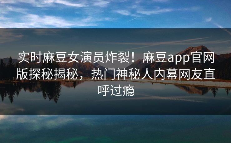 实时麻豆女演员炸裂！麻豆app官网版探秘揭秘，热门神秘人内幕网友直呼过瘾