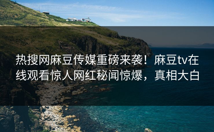 热搜网麻豆传媒重磅来袭！麻豆tv在线观看惊人网红秘闻惊爆，真相大白