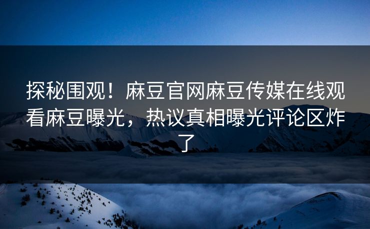 探秘围观！麻豆官网麻豆传媒在线观看麻豆曝光，热议真相曝光评论区炸了