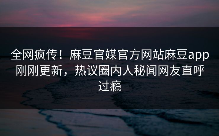 全网疯传！麻豆官媒官方网站麻豆app刚刚更新，热议圈内人秘闻网友直呼过瘾