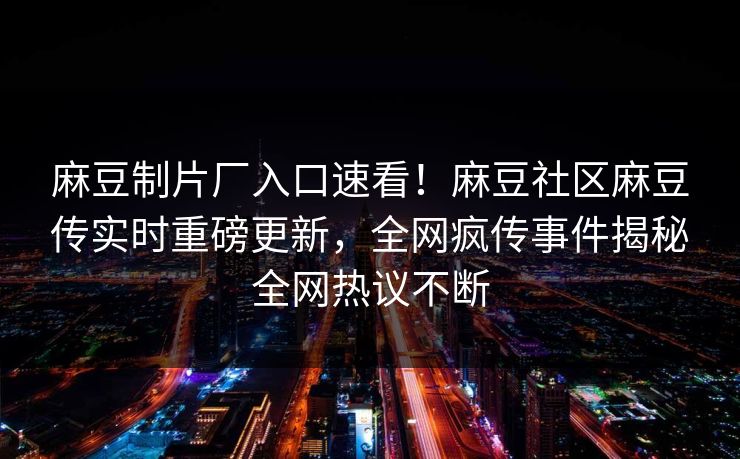 麻豆制片厂入口速看！麻豆社区麻豆传实时重磅更新，全网疯传事件揭秘全网热议不断