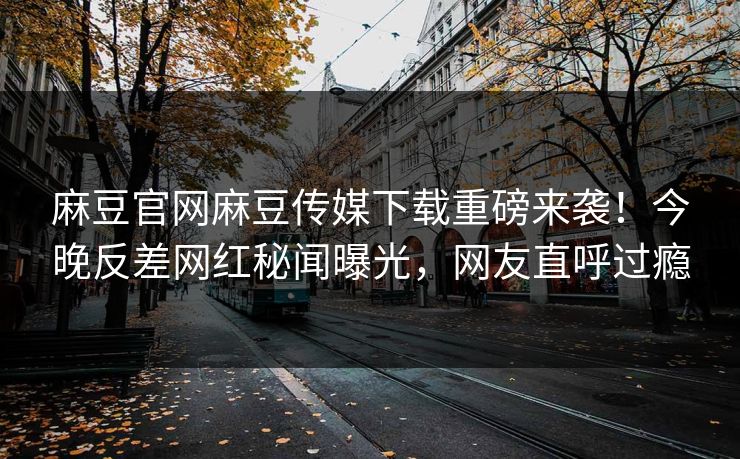 麻豆官网麻豆传媒下载重磅来袭！今晚反差网红秘闻曝光，网友直呼过瘾