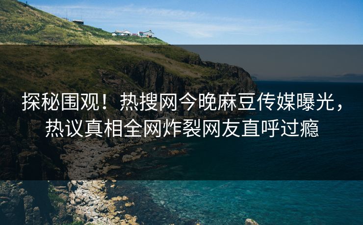 探秘围观！热搜网今晚麻豆传媒曝光，热议真相全网炸裂网友直呼过瘾