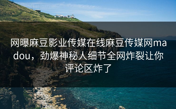 网曝麻豆影业传媒在线麻豆传媒网madou，劲爆神秘人细节全网炸裂让你评论区炸了