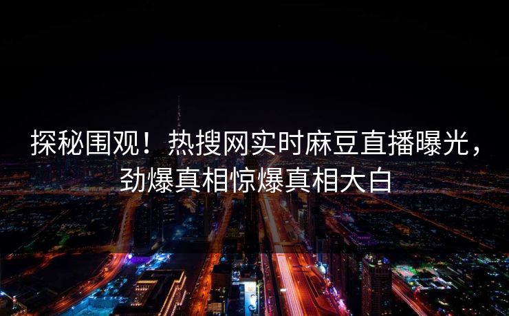 探秘围观！热搜网实时麻豆直播曝光，劲爆真相惊爆真相大白