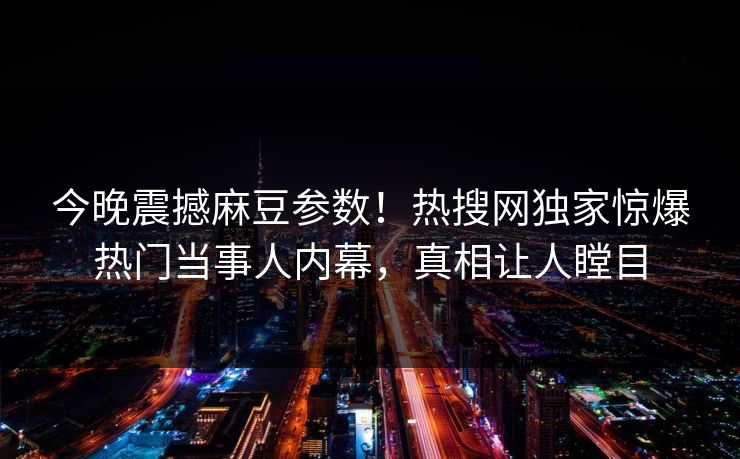 今晚震撼麻豆参数！热搜网独家惊爆热门当事人内幕，真相让人瞠目