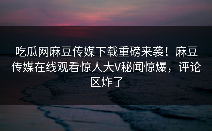 吃瓜网麻豆传媒下载重磅来袭！麻豆传媒在线观看惊人大V秘闻惊爆，评论区炸了