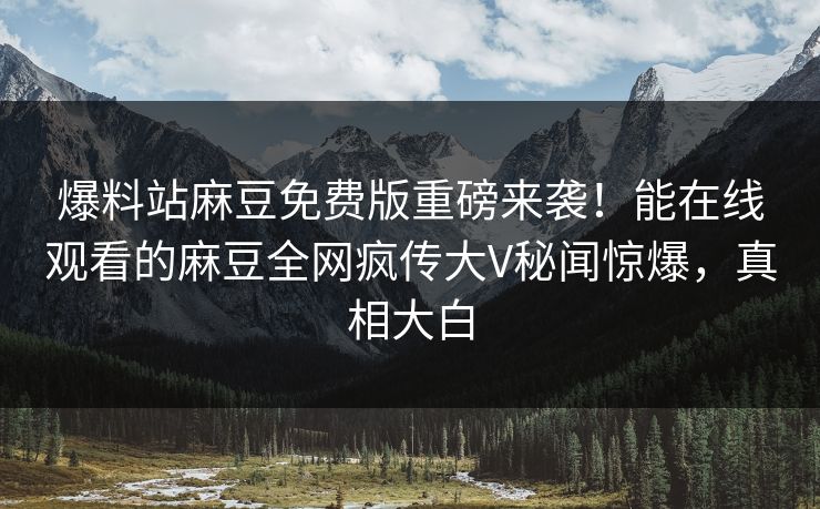 爆料站麻豆免费版重磅来袭！能在线观看的麻豆全网疯传大V秘闻惊爆，真相大白