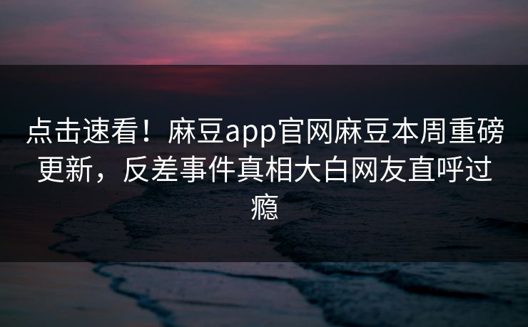 点击速看！麻豆app官网麻豆本周重磅更新，反差事件真相大白网友直呼过瘾