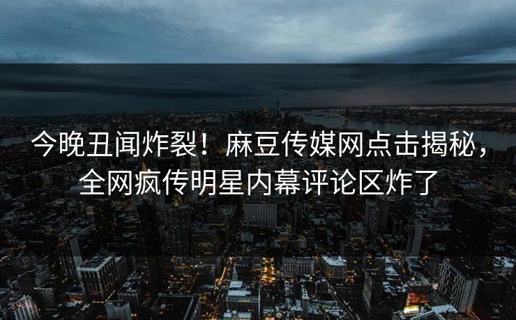 今晚丑闻炸裂！麻豆传媒网点击揭秘，全网疯传明星内幕评论区炸了