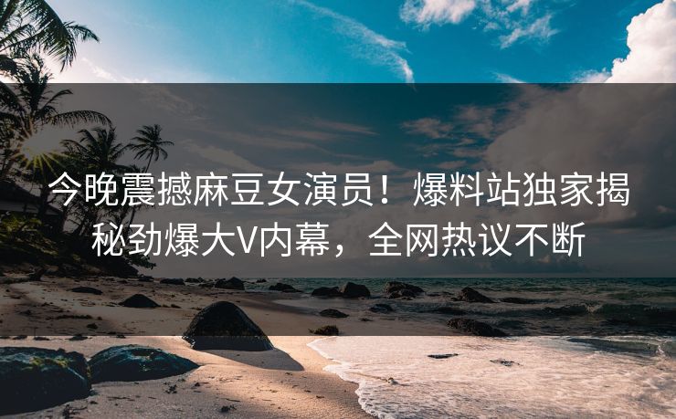 今晚震撼麻豆女演员！爆料站独家揭秘劲爆大V内幕，全网热议不断