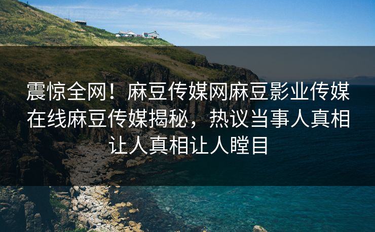 震惊全网！麻豆传媒网麻豆影业传媒在线麻豆传媒揭秘，热议当事人真相让人真相让人瞠目