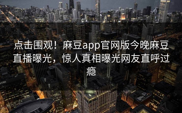 点击围观！麻豆app官网版今晚麻豆直播曝光，惊人真相曝光网友直呼过瘾