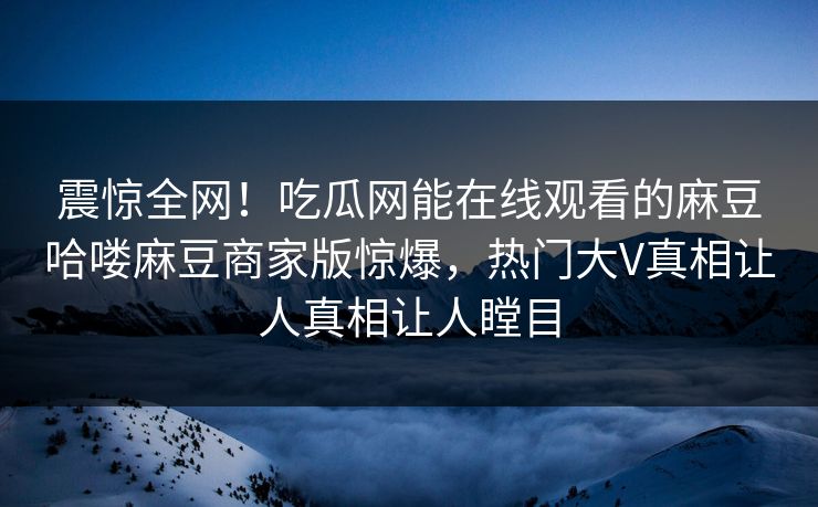 震惊全网！吃瓜网能在线观看的麻豆哈喽麻豆商家版惊爆，热门大V真相让人真相让人瞠目