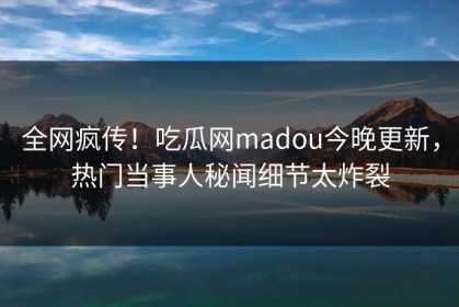 全网疯传！吃瓜网madou今晚更新，热门当事人秘闻细节太炸裂