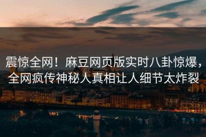 震惊全网！麻豆网页版实时八卦惊爆，全网疯传神秘人真相让人细节太炸裂