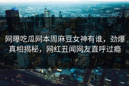 网曝吃瓜网本周麻豆女神有谁，劲爆真相揭秘，网红丑闻网友直呼过瘾