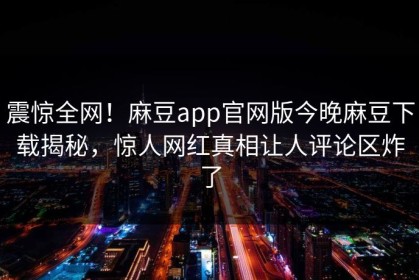 震惊全网！麻豆app官网版今晚麻豆下载揭秘，惊人网红真相让人评论区炸了