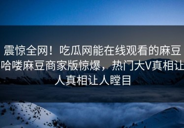 震惊全网！吃瓜网能在线观看的麻豆哈喽麻豆商家版惊爆，热门大V真相让人真相让人瞠目