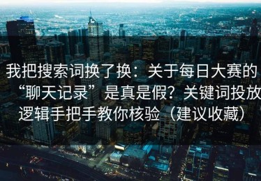 我把搜索词换了换：关于每日大赛的“聊天记录”是真是假？关键词投放逻辑手把手教你核验（建议收藏）