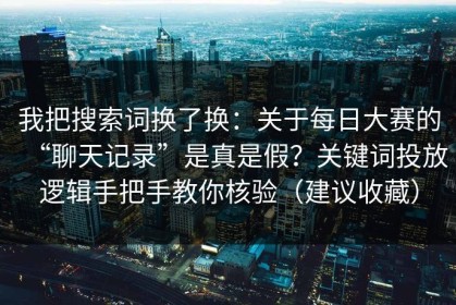 我把搜索词换了换：关于每日大赛的“聊天记录”是真是假？关键词投放逻辑手把手教你核验（建议收藏）