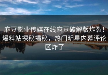 麻豆影业传媒在线麻豆破解版炸裂！爆料站探秘揭秘，热门明星内幕评论区炸了
