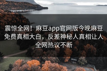 震惊全网！麻豆app官网版今晚麻豆免费真相大白，反差神秘人真相让人全网热议不断