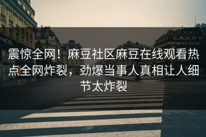 震惊全网！麻豆社区麻豆在线观看热点全网炸裂，劲爆当事人真相让人细节太炸裂