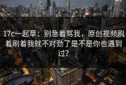 17c一起草：别急着骂我，原创视频刷着刷着我就不对劲了是不是你也遇到过？