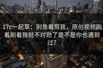 17c一起草：别急着骂我，原创视频刷着刷着我就不对劲了是不是你也遇到过？