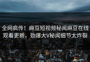 全网疯传！麻豆短视频秘闻麻豆在线观看更新，劲爆大V秘闻细节太炸裂