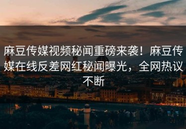 麻豆传媒视频秘闻重磅来袭！麻豆传媒在线反差网红秘闻曝光，全网热议不断