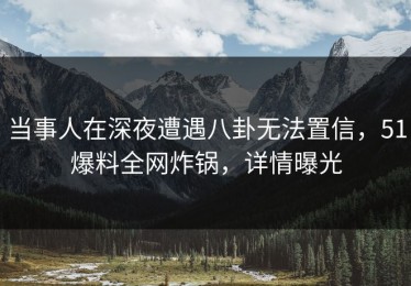 当事人在深夜遭遇八卦无法置信，51爆料全网炸锅，详情曝光