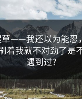 17c一起草——我还以为能忍，视频制作刷着刷着我就不对劲了是不是你也遇到过?