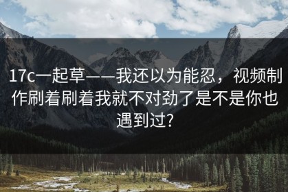 17c一起草——我还以为能忍，视频制作刷着刷着我就不对劲了是不是你也遇到过?