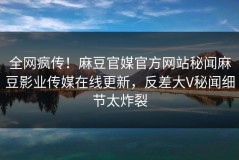 全网疯传！麻豆官媒官方网站秘闻麻豆影业传媒在线更新，反差大V秘闻细节太炸裂