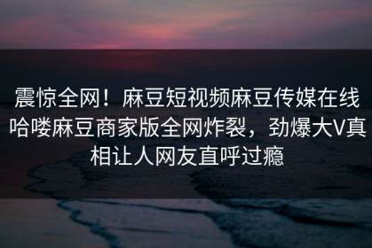 震惊全网！麻豆短视频麻豆传媒在线哈喽麻豆商家版全网炸裂，劲爆大V真相让人网友直呼过瘾
