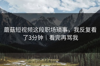蘑菇短视频这段职场琐事，我反复看了3分钟｜看完再骂我