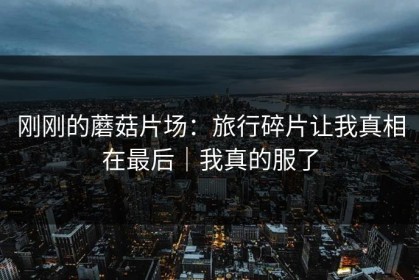 刚刚的蘑菇片场：旅行碎片让我真相在最后｜我真的服了