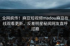 全网疯传！麻豆短视频madou麻豆在线观看更新，反差明星秘闻网友直呼过瘾