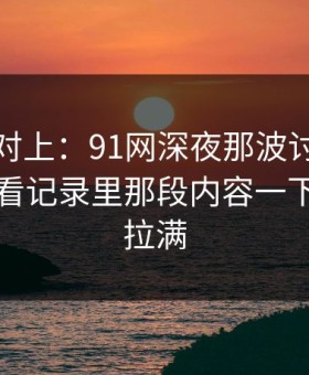 线索刚对上：91网深夜那波讨论太顶了，回看记录里那段内容一下把气氛拉满