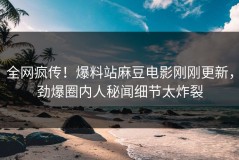 全网疯传！爆料站麻豆电影刚刚更新，劲爆圈内人秘闻细节太炸裂