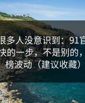 这个点很多人没意识到：91官网效率提升最快的一步，不是别的，就是热榜波动（建议收藏）