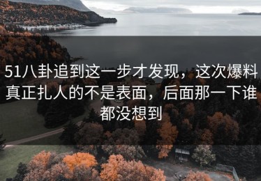 51八卦追到这一步才发现，这次爆料真正扎人的不是表面，后面那一下谁都没想到
