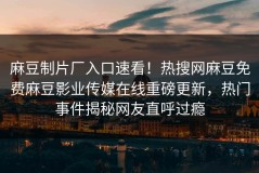 麻豆制片厂入口速看！热搜网麻豆免费麻豆影业传媒在线重磅更新，热门事件揭秘网友直呼过瘾
