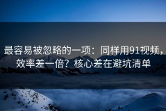 最容易被忽略的一项：同样用91视频，效率差一倍？核心差在避坑清单